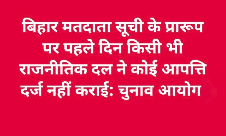 बिहार मतदाता सूची के प्रारूप पर पहले दिन किसी भी राजनीतिक दल ने कोई आपत्ति दर्ज नहीं कराई: चुनाव आयोग